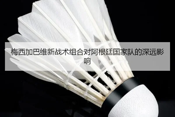 梅西加巴维新战术组合对阿根廷国家队的深远影响